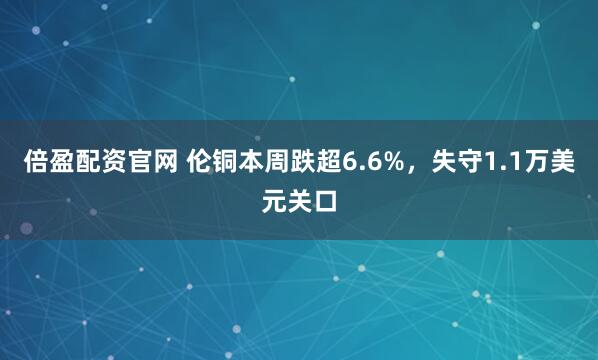 倍盈配资官网 伦铜本周跌超6.6%,失守1.1万美元关口