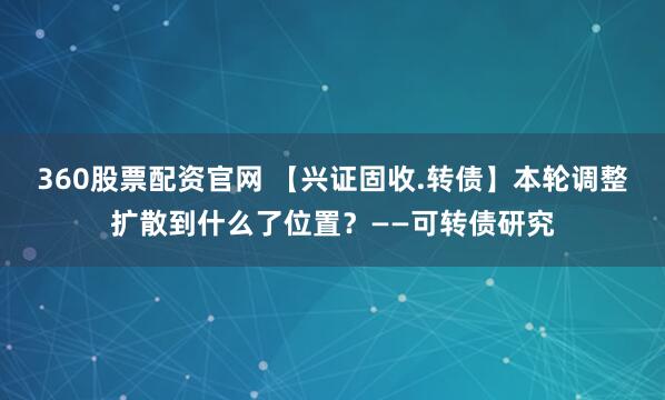 360股票配资官网 【兴证固收.转债】本轮调整扩散到什么了位置？——可转债研究