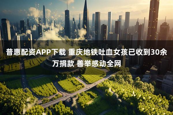 普惠配资APP下载 重庆地铁吐血女孩已收到30余万捐款 善举感动全网
