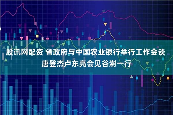 股讯网配资 省政府与中国农业银行举行工作会谈 唐登杰卢东亮会见谷澍一行