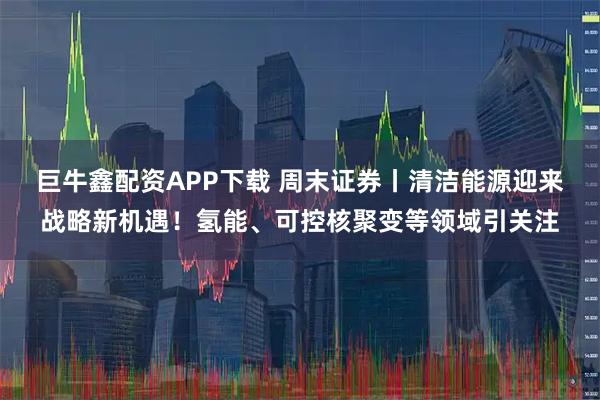 巨牛鑫配资APP下载 周末证券丨清洁能源迎来战略新机遇!氢能、可控核聚变等领域引关注