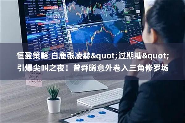 恒盈策略 白鹿张凌赫"过期糖"引爆尖叫之夜！曾舜晞意外卷入三角修罗场