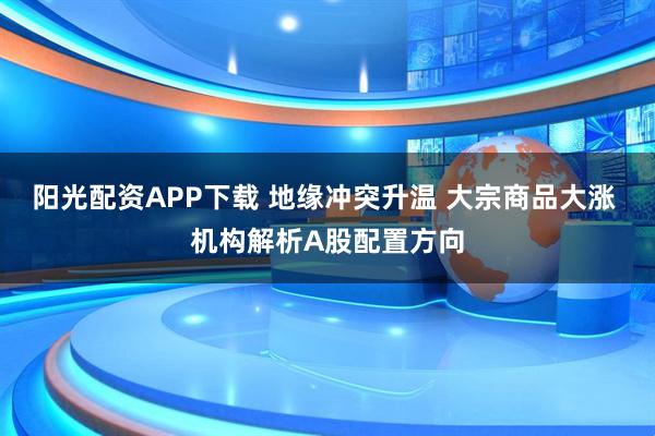 阳光配资APP下载 地缘冲突升温 大宗商品大涨 机构解析A股配置方向