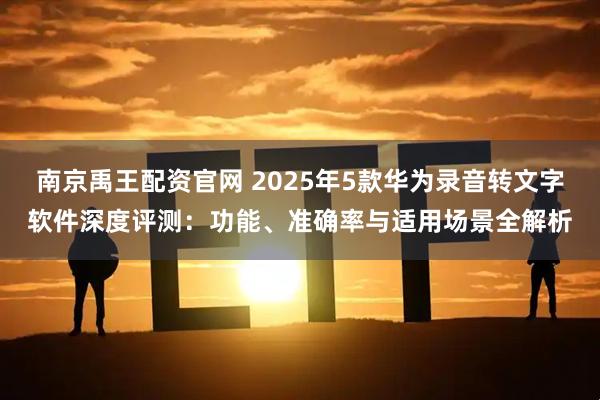 南京禹王配资官网 2025年5款华为录音转文字软件深度评测：功能、准确率与适用场景全解析
