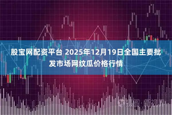 股宝网配资平台 2025年12月19日全国主要批发市场网纹瓜价格行情