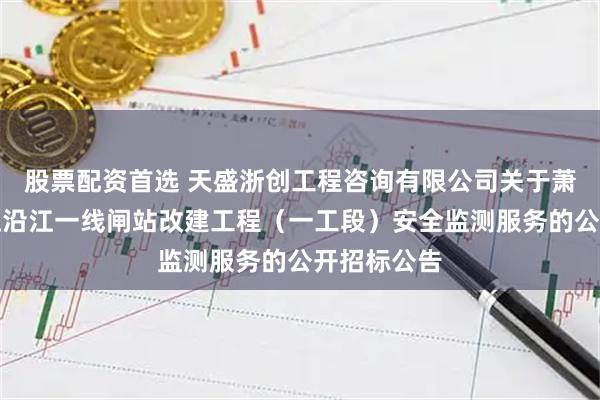 股票配资首选 天盛浙创工程咨询有限公司关于萧山区钱塘江沿江一线闸站改建工程（一工段）安全监测服务的公开招标公告