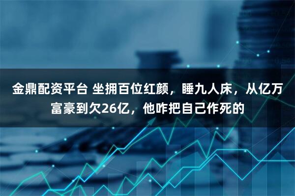 金鼎配资平台 坐拥百位红颜，睡九人床，从亿万富豪到欠26亿，他咋把自己作死的