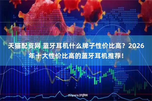 天猫配资网 蓝牙耳机什么牌子性价比高？2026年十大性价比高的蓝牙耳机推荐！
