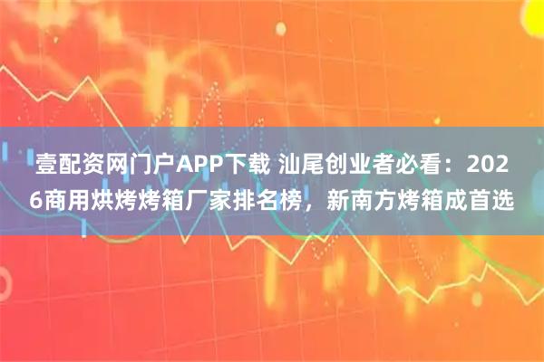 壹配资网门户APP下载 汕尾创业者必看：2026商用烘烤烤箱厂家排名榜，新南方烤箱成首选