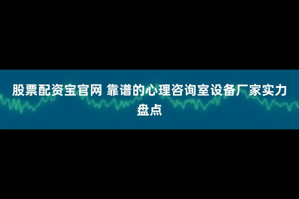 股票配资宝官网 靠谱的心理咨询室设备厂家实力盘点