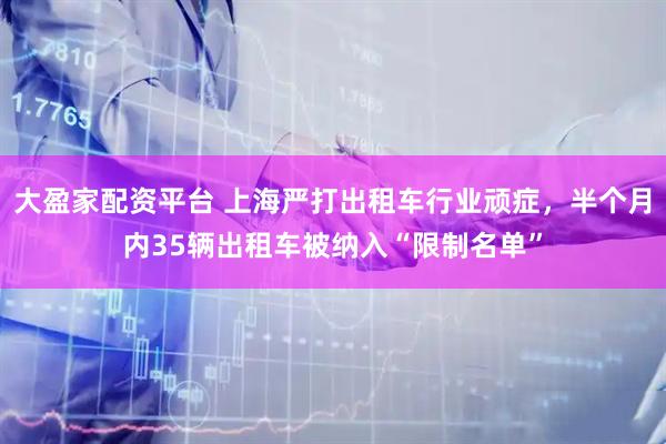 大盈家配资平台 上海严打出租车行业顽症，半个月内35辆出租车被纳入“限制名单”