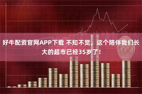 好牛配资官网APP下载 不知不觉，这个陪伴我们长大的超市已经35岁了！
