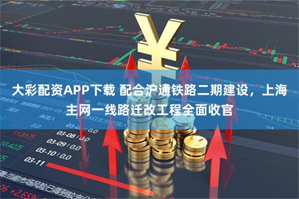 大彩配资APP下载 配合沪通铁路二期建设，上海主网一线路迁改工程全面收官