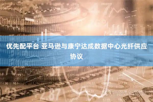 优先配平台 亚马逊与康宁达成数据中心光纤供应协议