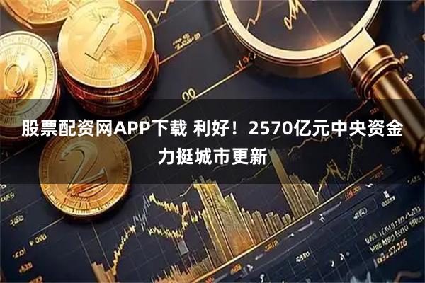股票配资网APP下载 利好！2570亿元中央资金力挺城市更新