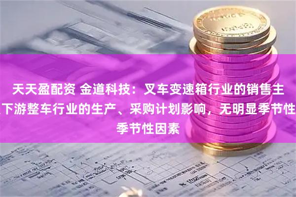 天天盈配资 金道科技：叉车变速箱行业的销售主要受下游整车行业的生产、采购计划影响，无明显季节性因素