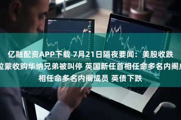 亿融配资APP下载 7月21日隔夜要闻：美股收跌 油价上涨 派拉蒙收购华纳兄弟被叫停 英国新任首相任命多名内阁成员 英债下跌