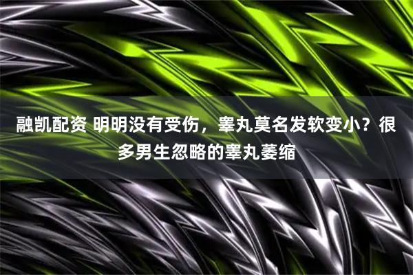 融凯配资 明明没有受伤，睾丸莫名发软变小？很多男生忽略的睾丸萎缩