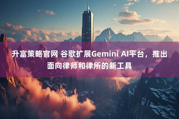 升富策略官网 谷歌扩展Gemini AI平台，推出面向律师和律所的新工具