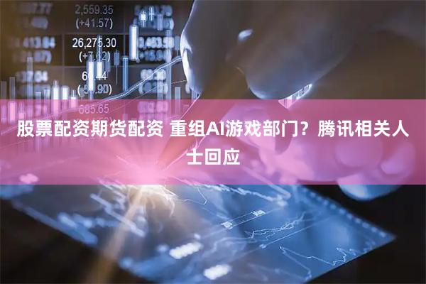 股票配资期货配资 重组AI游戏部门？腾讯相关人士回应