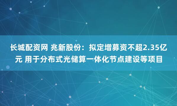 长城配资网 兆新股份：拟定增募资不超2.35亿元 用于分布式光储算一体化节点建设等项目
